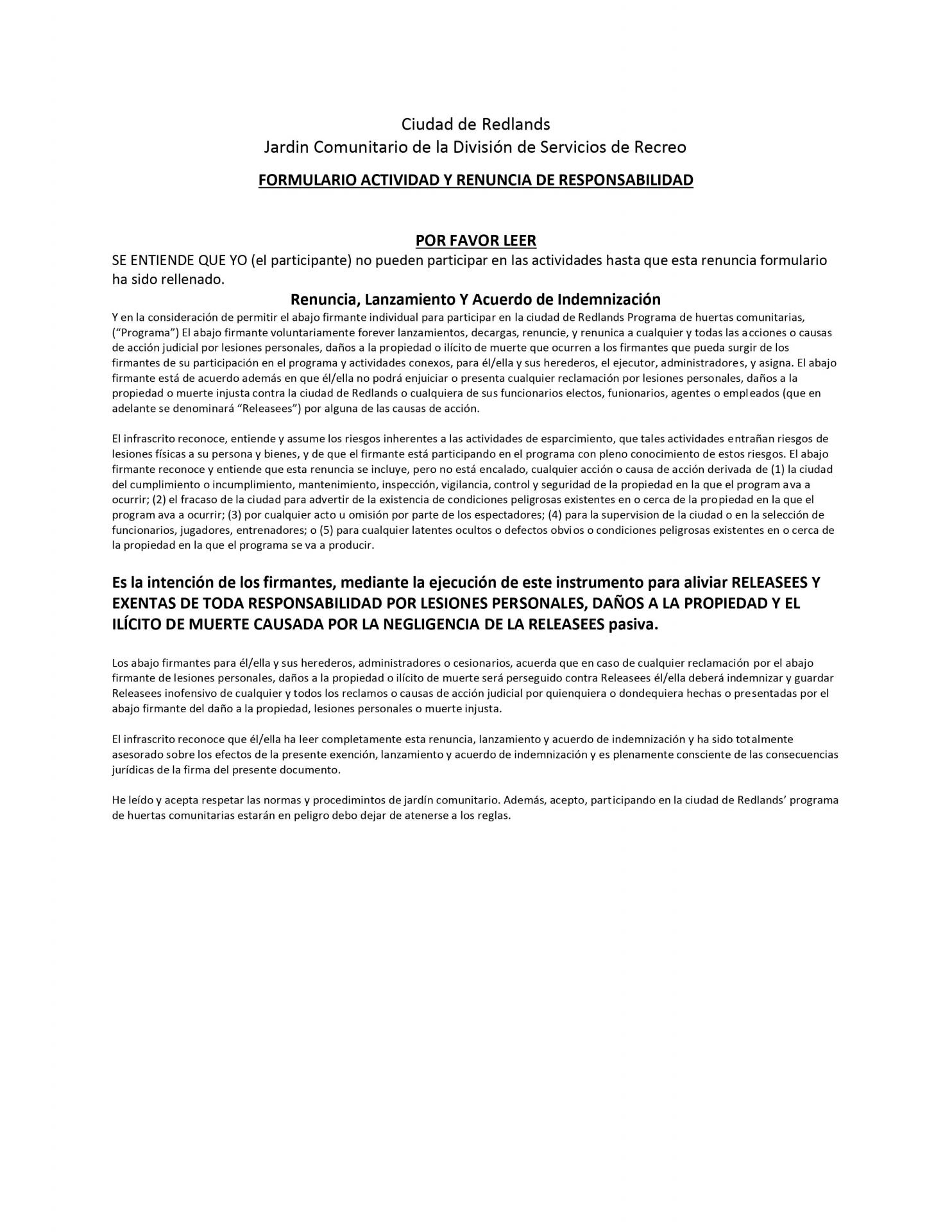 CIUDAD DE REDLANDS COMUNIDAD HUERTO PROGRAMA  CONDICIONES DE USO  1. Los participantes podrán jardín a su propia conveniencia durante las horas de luz. El jardín está abierto el amanecer hasta el anochecer, siete días a la semana. La jardinería no se llevarán a cabo durante las horas nocturnas.  2. La ciudad proporcionará agua para los huertos. Jardineros deberán estar presentes en sus parcelas mientras están regando. No leaver agua desatendidos o sin supervisión. No inundación pathways u otros jardines. Los temporizadores son permitidos, aunque deben mantenerse en buen estado de funcionamiento.  3. Animales domésticos de cualquier tipo no están permitidos en el área de jardín.  4. Los jardines comunitarios están destinados únicamente para uso personal. Jardinería para fines comerciales no está permitido. Todas las semillas, abonos, fertilizantes y equipo son responsabilidad del participante del jardín.  5. Parcela del jardín se espera que los participantes mantengan sus parcelas clara y libre de malezas, hierbas, y otros restos que pueden albergar insectos. Las malezas más de uno (1) pies de alto, o las malas hierbas con cabezas de semillas debe ser eliminado. Definiciones de malezas incluyen "diablo" (hierba Bermuda), tuerca (hierba), la cual puede propagarse y estrangule otras plantas.  6. Cultivos, plantas, lianas y vegetación deben estar contenidas dentro de los límites de la parcela del jardín para que no se solape en vías adyacentes o huertos.  7. Los huertos serán inspeccionados sobre una base mensual. Los participantes que desatienden sus parcelas serán notificados por escrito de su fracaso a la hora de realizar tareas de jardinería obligatorias. Los participantes que no cumplan con las normas y procedimientos del huerto después de recibir notificación escrita tendrá su arrendamiento terminado con ningún reembolso de tasas.  8. Se alienta a los participantes a utilizar todos los métodos de conservación de agua. Por favor reporte cualquier grifos con fugas o problemas con el agua a la Comunidad Senior Center. Sobrecarga el riego no está permitido. Los participantes no deben agua cualquier parcela distinto del propio.  9. Topos u otros roedores deben ser atrapado pero no envenenado.  10. Si usted es la última persona en el jardín, por favor, cierre bien la puerta.  11. Los huertos no pueden ser utilizadas para el cultivo de plantas ilegales de ningún tipo.  12. Árboles de cualquier tipo no están permitidos en los huertos. Los árboles "voluntarios", es decir, los árboles que salen en sus propios debe retirarse inmediatamente.  13. Los huertos pueden ser utilizadas para el cultivo de hortalizas, hierbas y flores.
